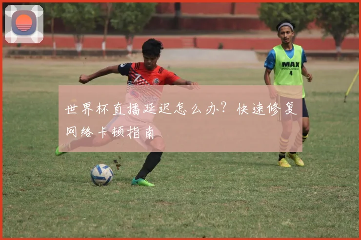 世界杯直播延迟怎么办？快速修复网络卡顿指南