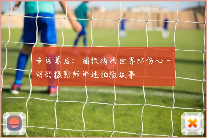 专访幕后：捕捉梅西世界杯伤心一刻的摄影师讲述拍摄故事