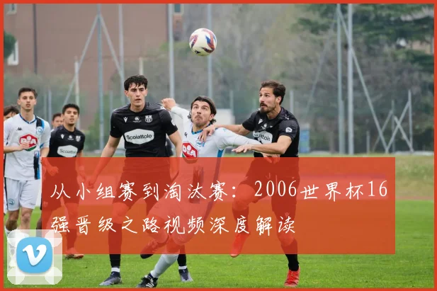 从小组赛到淘汰赛：2006世界杯16强晋级之路视频深度解读