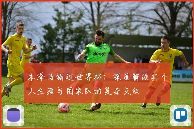 本泽马错过世界杯：深度解读其个人生涯与国家队的复杂交织